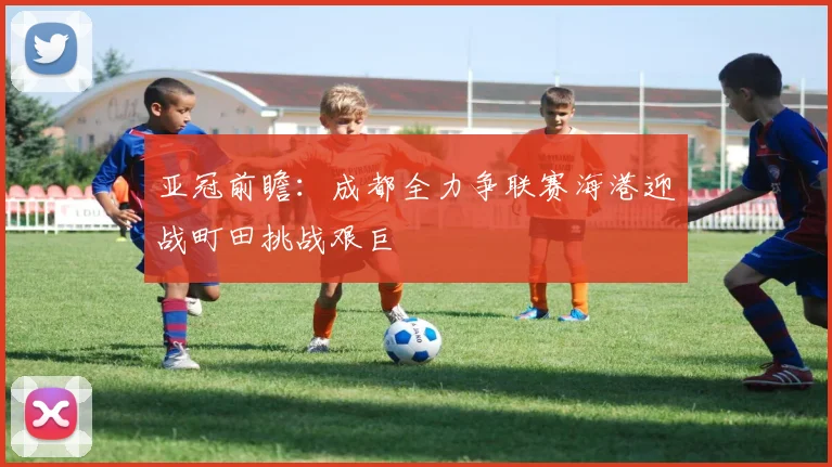 亚冠前瞻：成都全力争联赛海港迎战町田挑战艰巨