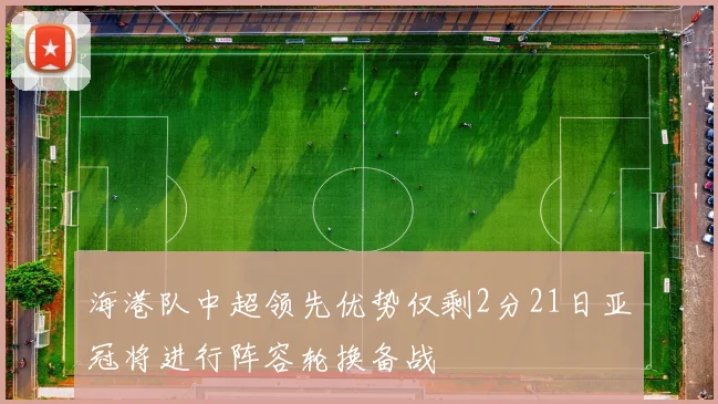 海港队中超领先优势仅剩2分21日亚冠将进行阵容轮换备战
