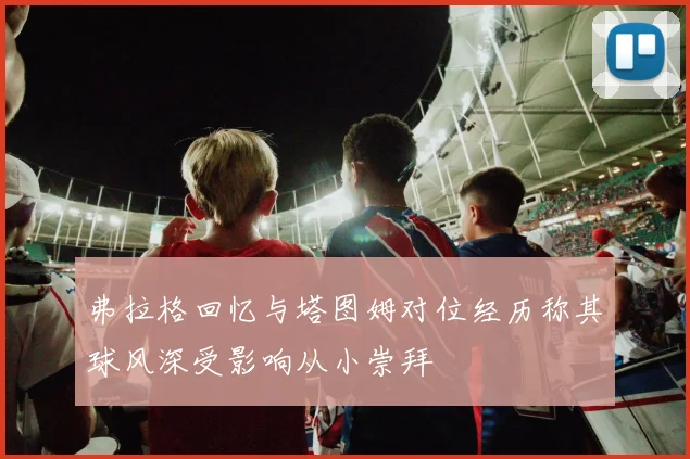 弗拉格回忆与塔图姆对位经历称其球风深受影响从小崇拜