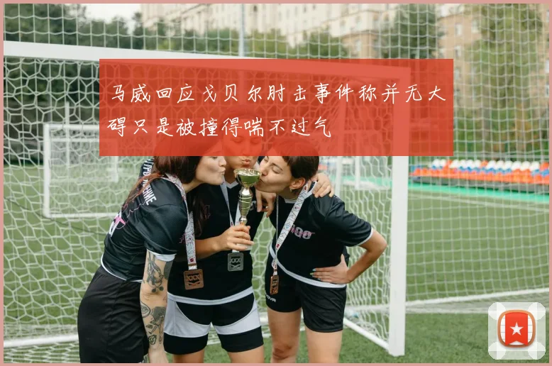 马威回应戈贝尔肘击事件称并无大碍只是被撞得喘不过气