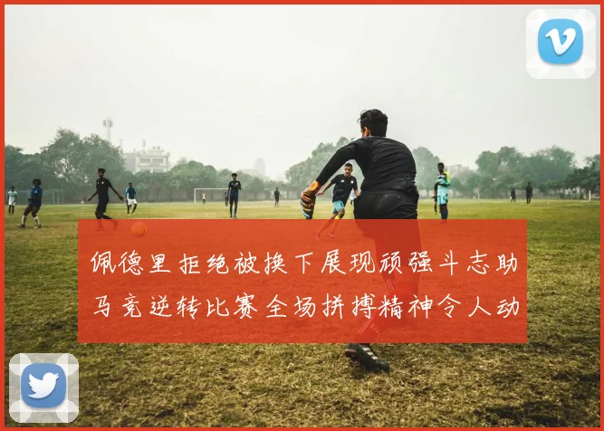 佩德里拒绝被换下展现顽强斗志助马竞逆转比赛全场拼搏精神令人动容