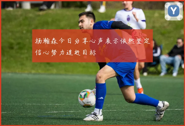 杨瀚森今日分享心声表示依然坚定信心努力追赶目标