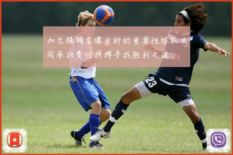 加兰强调录像分析的重要性球队共同承担责任拼搏寻找胜利之道