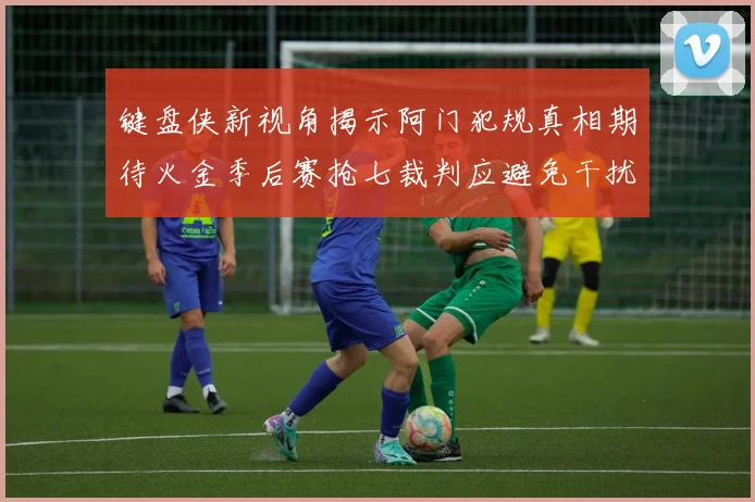 键盘侠新视角揭示阿门犯规真相期待火金季后赛抢七裁判应避免干扰比赛