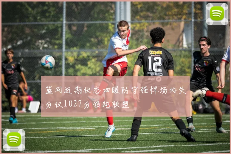 篮网近期状态回暖防守强悍场均失分仅1027分领跑联盟