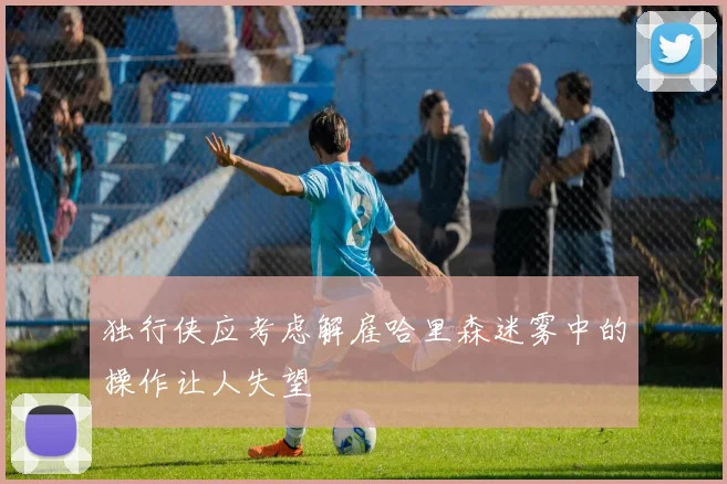 独行侠应考虑解雇哈里森迷雾中的操作让人失望
