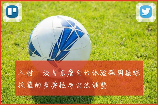 八村塁谈与东詹合作体验强调接球投篮的重要性与打法调整