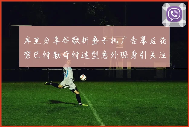 库里分享谷歌折叠手机广告幕后花絮巴特勒奇特造型意外现身引关注