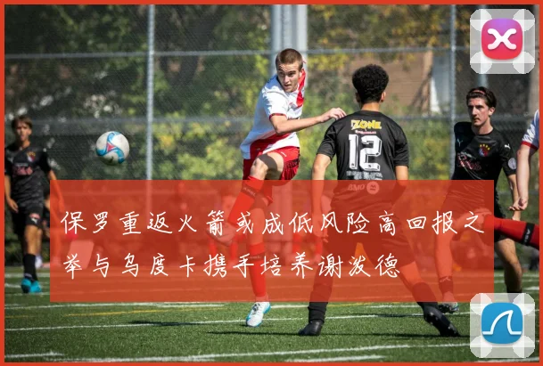 保罗重返火箭或成低风险高回报之举与乌度卡携手培养谢泼德