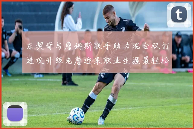 东契奇与詹姆斯联手助力混合双打进攻升级老詹迎来职业生涯最轻松赛季