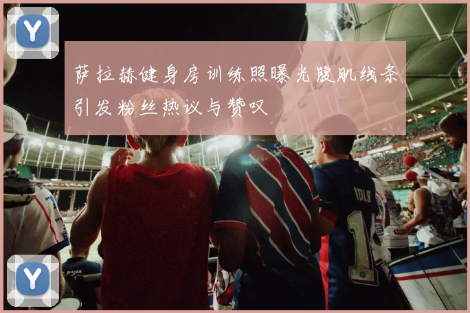 萨拉赫健身房训练照曝光腹肌线条引发粉丝热议与赞叹