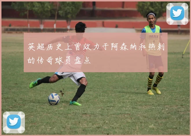 英超历史上曾效力于阿森纳和热刺的传奇球员盘点