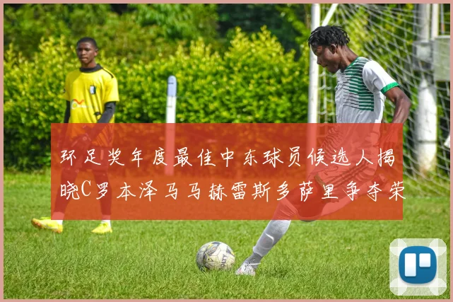 环足奖年度最佳中东球员候选人揭晓C罗本泽马马赫雷斯多萨里争夺荣誉